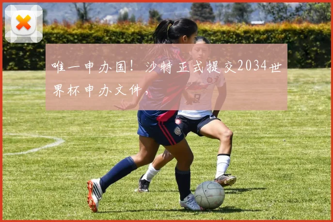 唯一申办国！沙特正式提交2034世界杯申办文件，