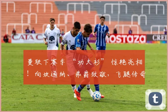 曼联下赛季 “功夫衫” 惊艳亮相！向坎通纳、弗爵致敬，飞腿传奇30载