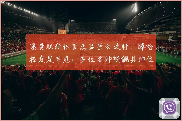 曝曼联新体育总监密会波特！滕哈格岌岌可危，多位名帅觊觎其帅位