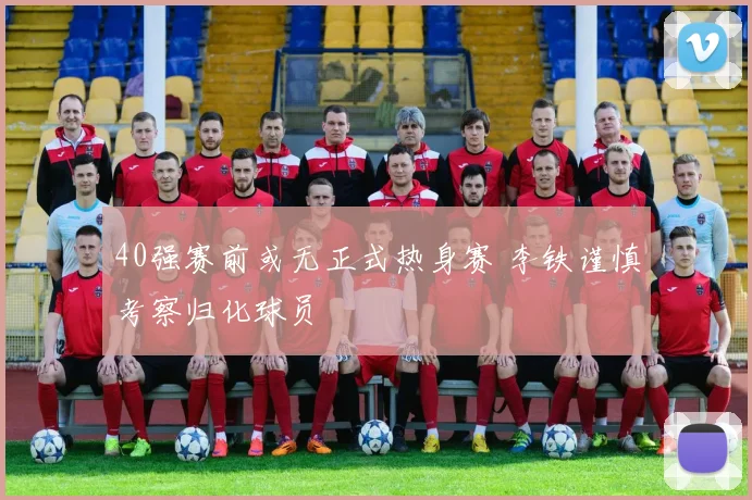 40强赛前或无正式热身赛 李铁谨慎考察归化球员
