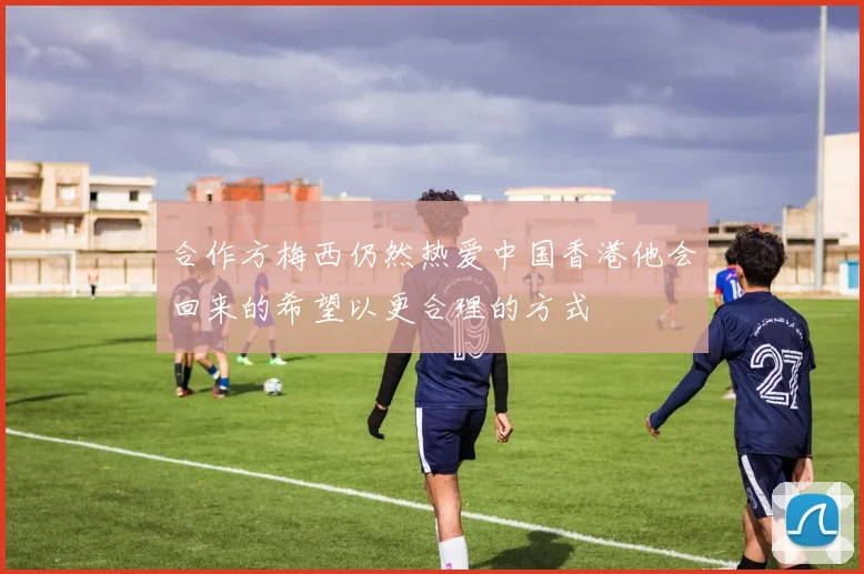合作方梅西仍然热爱中国香港他会回来的希望以更合理的方式