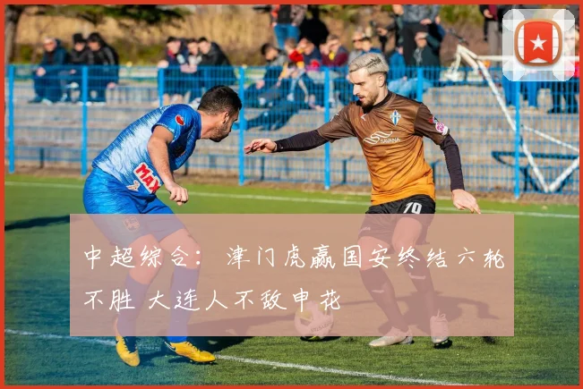中超综合：津门虎赢国安终结六轮不胜 大连人不敌申花