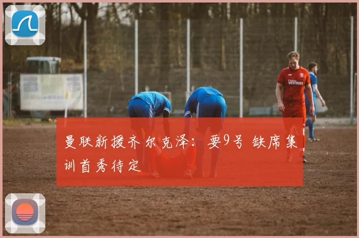 曼联新援齐尔克泽：要9号 缺席集训首秀待定
