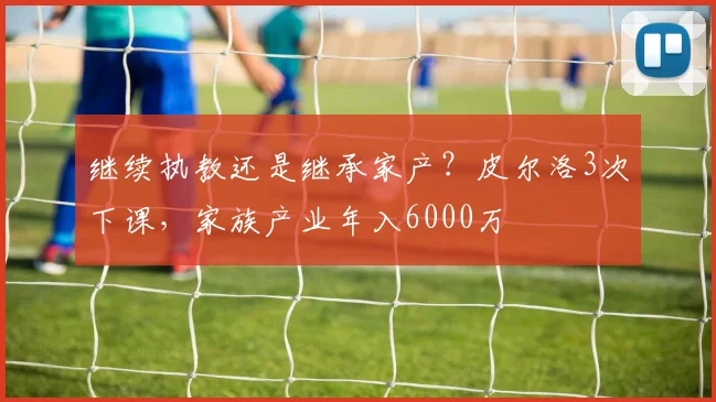 继续执教还是继承家产？皮尔洛3次下课，家族产业年入6000万