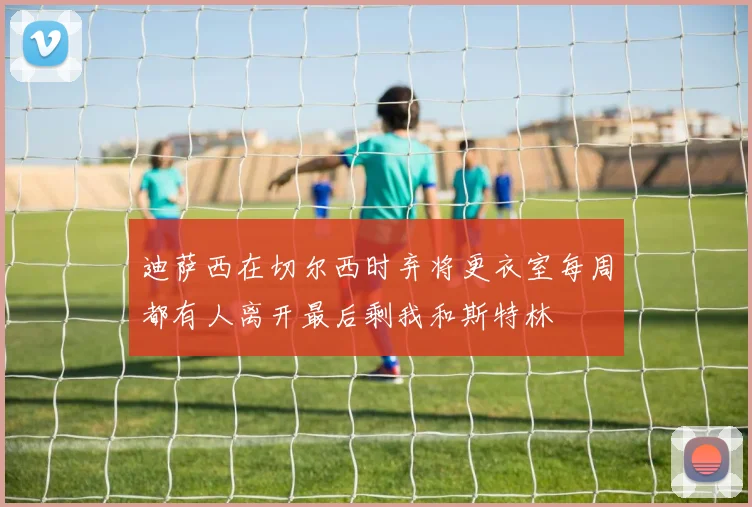 迪萨西在切尔西时弃将更衣室每周都有人离开最后剩我和斯特林