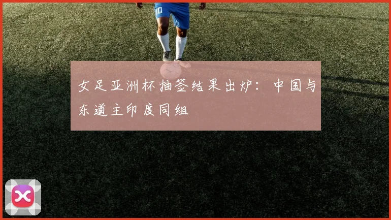 女足亚洲杯抽签结果出炉：中国与东道主印度同组