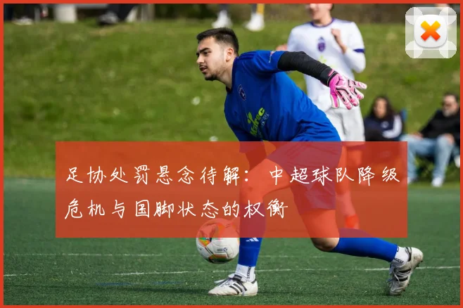 足协处罚悬念待解：中超球队降级危机与国脚状态的权衡