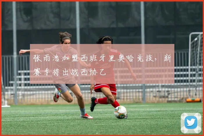 张雨浩加盟西班牙里奥哈竞技，新赛季将出战西协乙