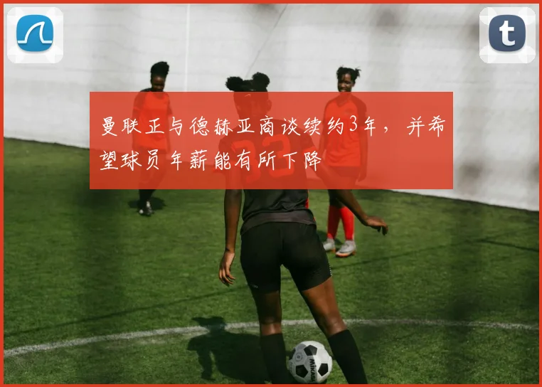 曼联正与德赫亚商谈续约3年，并希望球员年薪能有所下降