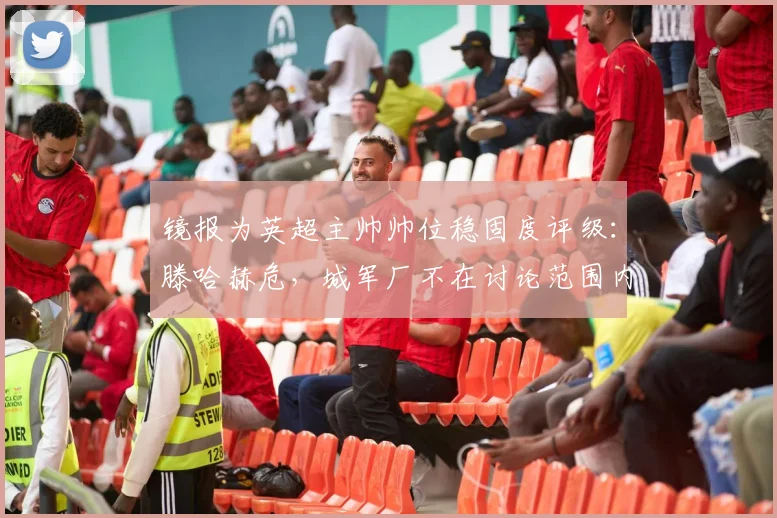 镜报为英超主帅帅位稳固度评级：滕哈赫危，城军厂不在讨论范围内