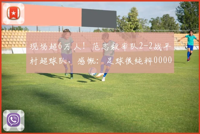 现场超6万人！范志毅率队2-2战平村超球队，感慨：足球很纯粹0000644